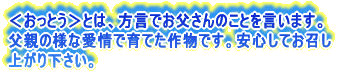 <おっとう>とは、方言でお父さんのことを言います。 父親の様な愛情で育てた作物です。安心してお召し 上がり下さい。