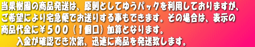 当果樹園の商品発送は、原則としてゆうパックを利用しておりますが、 ご希望により宅急便でお送りする事もできます。その場合は、表示の 商品代金に¥500(1個口)加算となります。